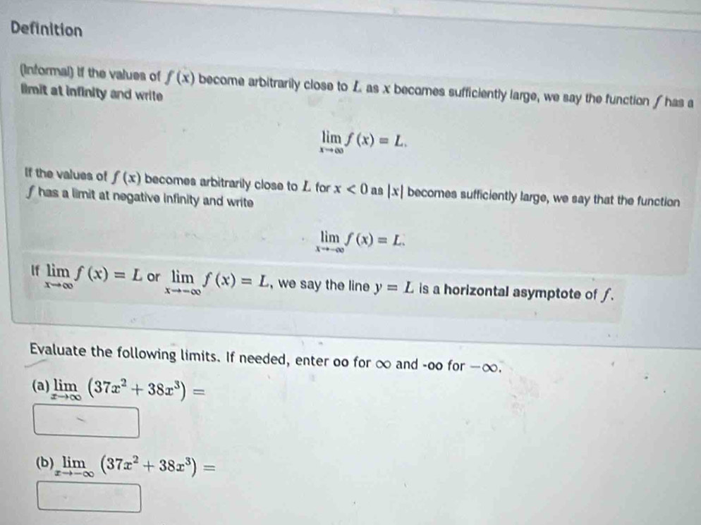 Definition 
(Informal) if the values of f(x) become arbitrarily close to L as x becomes sufficiently large, we say the function has a 
limit at infinity and wrile
limlimits _xto ∈fty f(x)=L. 
If the values of f(x) becomes arbitrarily close to L for x<0</tex> as |x| becomes sufficiently large, we say that the function
f has a limit at negative infinity and write
limlimits _xto -∈fty f(x)=L. 
If limlimits _xto ∈fty f(x)=L or limlimits _xto -∈fty f(x)=L , we say the line y=L is a horizontal asymptote of f. 
Evaluate the following limits. If needed, enter oo for ∞ and -oo for - ∞. 
(a) limlimits _xto ∈fty (37x^2+38x^3)=
□ 
(b) limlimits _xto -∈fty (37x^2+38x^3)=
□ =□