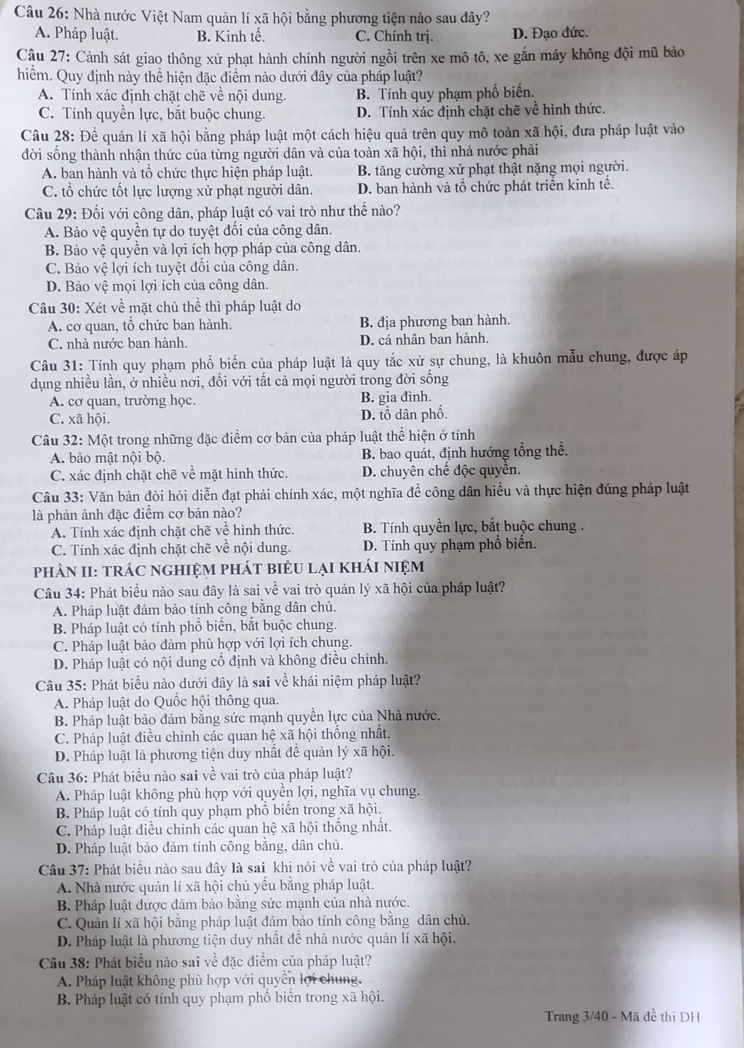 Nhà nước Việt Nam quản lí xã hội bằng phương tiện nào sau đây?
A. Pháp luật. B. Kinh tế. C. Chính trị. D. Đạo đức.
Câu 27: Cảnh sát giao thông xử phạt hành chính người ngồi trên xe mô tô, xe gắn máy không đội mũ bảo
hiểm. Quy định này thể hiện đặc điểm nào dưới đây của pháp luật?
A. Tính xác định chặt chẽ về nội dung. B. Tính quy phạm phổ biến.
C. Tính quyền lực, bắt buộc chung. D. Tính xác định chặt chẽ về hình thức.
Câu 28: Để quản lí xã hội bằng pháp luật một cách hiệu quả trên quy mô toàn xã hội, đưa pháp luật vào
đời sống thành nhận thức của từng người dân và của toàn xã hội, thì nhà nước phải
A. ban hành và tổ chức thực hiện pháp luật. B. tăng cường xử phạt thật nặng mọi người.
C. tổ chức tốt lực lượng xử phạt người dân. D. ban hành và tổ chức phát triển kinh tế.
Câu 29: Đối với công dân, pháp luật có vai trò như thế nào?
A. Bảo vệ quyền tự do tuyệt đối của công dân.
B. Bảo vệ quyền và lợi ích hợp pháp của công dân.
C. Bảo vệ lợi ích tuyệt đổi của công dân.
D. Bảo vệ mọi lợi ích của công dân.
Câu 30: Xét về mặt chủ thể thì pháp luật do
A. cơ quan, tổ chức ban hành. B. địa phương ban hành.
C. nhà nước ban hành. D. cá nhân ban hành.
Câu 31: Tính quy phạm phổ biến của pháp luật là quy tắc xử sự chung, là khuôn mẫu chung, được áp
dụng nhiều lần, ở nhiều nơi, đối với tất cả mọi người trong đời sống
A. cơ quan, trường học. B. gia đình.
C. xã hội. D. lổ dân phố.
Câu 32: Một trong những đặc điểm cơ bản của pháp luật thể hiện ở tính
A. bảo mật nội bộ. B. bao quát, định hướng tổng thể.
C. xác định chặt chẽ về mặt hình thức. D. chuyên chế độc quyền.
Câu 33: Văn bản đòi hỏi diễn đạt phải chính xác, một nghĩa để công dân hiểu và thực hiện đúng pháp luật
là phản ảnh đặc điểm cơ bản nào?
A. Tính xác định chặt chẽ về hình thức. B. Tính quyền lực, bắt buộc chung .
C. Tính xác định chặt chẽ về nội dung. D. Tính quy phạm phổ biến.
phÀN II: trÁC ngHIệM phát biểU lại kháI niệM
Câu 34: Phát biểu nào sau đây là sai về vai trò quản lý xã hội của pháp luật?
A. Pháp luật đảm bảo tính công bằng dân chủ.
B. Pháp luật có tính phổ biến, bắt buộc chung.
C. Pháp luật bảo đảm phù hợp với lợi ích chung.
D. Pháp luật có nội dung cố định và không điều chỉnh.
Câu 35: Phát biểu nào dưới đây là sai về khái niệm pháp luật?
A. Pháp luật do Quốc hội thông qua.
B. Pháp luật bảo đảm bằng sức mạnh quyền lực của Nhà nước.
C. Pháp luật điều chinh các quan hệ xã hội thống nhất.
D. Pháp luật là phương tiện duy nhất để quản lý xã hội.
Câu 36: Phát biểu nào sai về vai trò của pháp luật?
A. Pháp luật không phù hợp với quyền lợi, nghĩa vụ chung.
B. Pháp luật có tính quy phạm phổ biển trong xã hội.
C. Pháp luật điều chinh các quan hệ xã hội thống nhất.
D. Pháp luật bảo đảm tính công bằng, dân chủ.
Câu 37: Phát biểu nào sau đây là sai khi nói về vai trò của pháp luật?
A. Nhà nước quản lí xã hội chủ yếu bằng pháp luật.
B. Pháp luật được đảm bảo bằng sức mạnh của nhà nước.
C. Quản lí xã hội bằng pháp luật đảm bảo tính công bằng dân chủ.
D. Pháp luật là phương tiện duy nhất đề nhà nước quản lí xã hội.
Câu 38: Phát biểu nào sai về đặc điểm của pháp luật?
A. Pháp luật không phù hợp với quyền lợi chung.
B. Pháp luật có tính quy phạm phổ biến trong xã hội.
Trang 3/40 - Mã đề thi DH