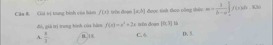 Giá trị trung bình của hàm f(x) trên đoạn [a;b] được tính theo công thức m= 1/b-a ∈tlimits _a^(bf(x)dx. Khi
đó, giá trị trung bình của hàm f(x)=x^2)+2x trên đoạn [0;3] là
A.  8/3 . B. 18. C. 6. D. 5.