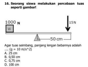 Seorang siswa melakukan percobaan tuas
seperti gambar!
Agar tuas seimbang, panjang lengan bebannya adalah
_ (g=10m/s^(wedge)2)
A. 25 cm
B. 0,50 cm
C. 0,75 cm
D. 100 cm