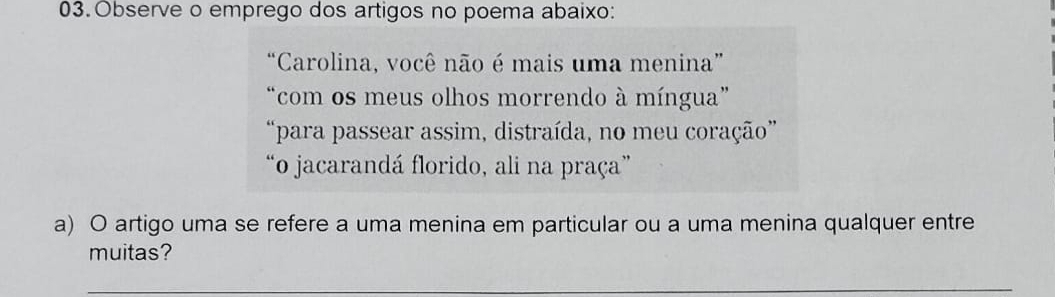 Observe o emprego dos artigos no poema abaixo: 
“Carolina, você não é mais uma menina” 
“com os meus olhos morrendo à míngua” 
“para passear assim, distraída, no meu coração” 
“o jacarandá florido, ali na praça” 
a) O artigo uma se refere a uma menina em particular ou a uma menina qualquer entre 
muitas? 
_