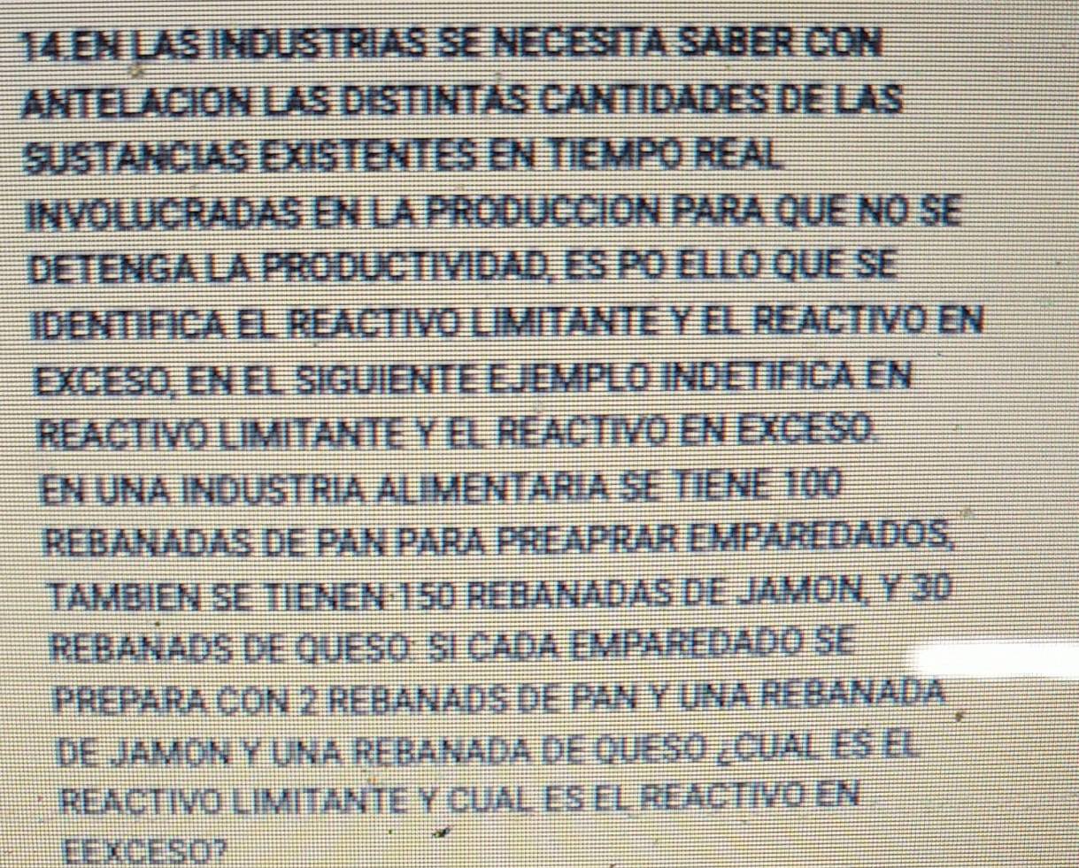 EN LAS INDUSTRIAS SE NECESITA SABER CON 
ANTELACION LAS DISTINTAS CANTIDADES DE LAS 
SUSTANCIAS EXISTENTES EN TIEMPO REAL 
INVOLUCRADAS EN LA PRODUCCION PARA QUE NO SE 
DETENGA LA PRODUCTIVIDAD, ES PO ELLO QUE SE 
IDENTIFICA EL REACTIVO LIMITANTE Y EL REACTIVO EN 
EXCESO, EN EL SIGUIENTE EJEMPLO INDETIFICA EN 
REACTIVO LIMITANTE Y EL REACTIVO EN EXCESO. 
EN UNA INDUSTRIA ALIMENTARIA SE TIENE 100
REBANADAS DE PAN PARA PREAPRAR EMPAREDADOS, 
TAMBIEN SE TIENEN· 150 REBANADAS DE JAMON, Y 30
REBANADS DE QUESO: SI CADA EMPAREDADO SE 
PREPARA CON 2 REBANADS DE PAN Y UNA REBANADA 
DE JAMON Y UNA REBANADA DE QUESO ¿CUAL ES EL 
REACTIVO LIMITANTE Y CUAL ES EL REACTIVO EN 
EEXCESO?