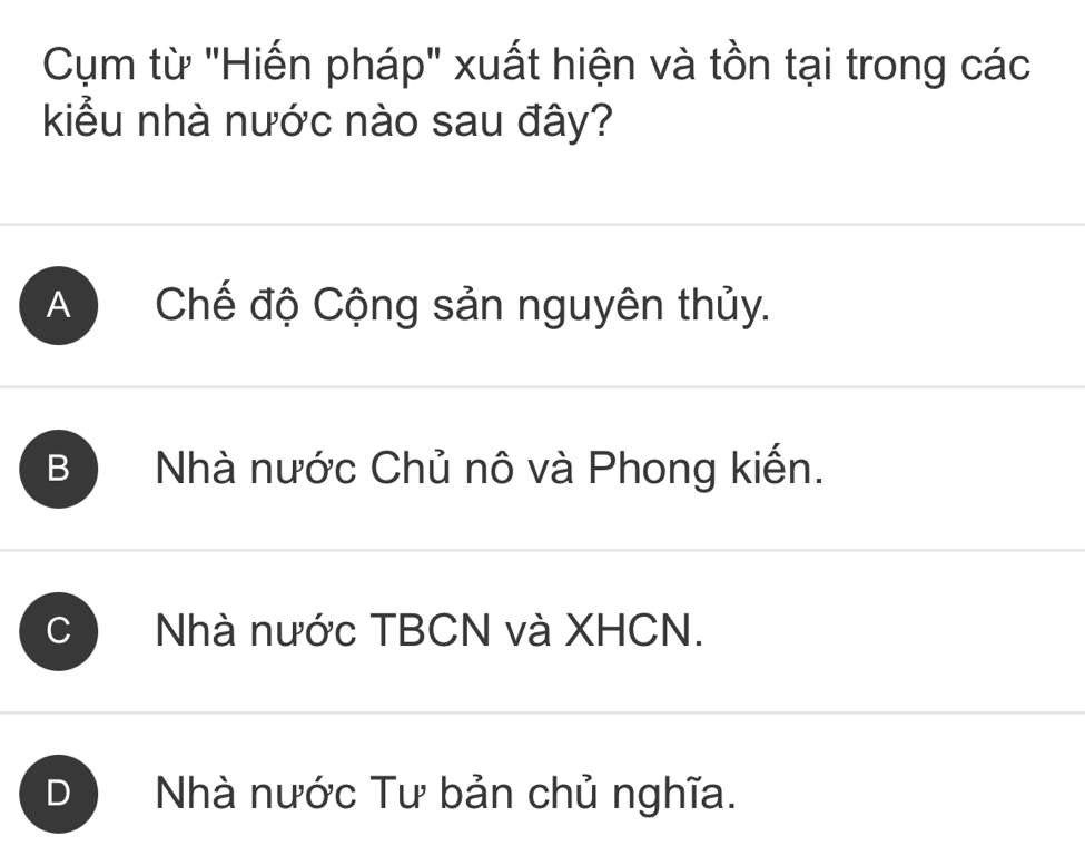 Cụm từ "Hiến pháp" xuất hiện và tồn tại trong các
kiểu nhà nước nào sau đây?
A Chế độ Cộng sản nguyên thủy.
B Nhà nước Chủ nô và Phong kiến.
Nhà nước TBCN và XHCN.
D Nhà nước Tư bản chủ nghĩa.