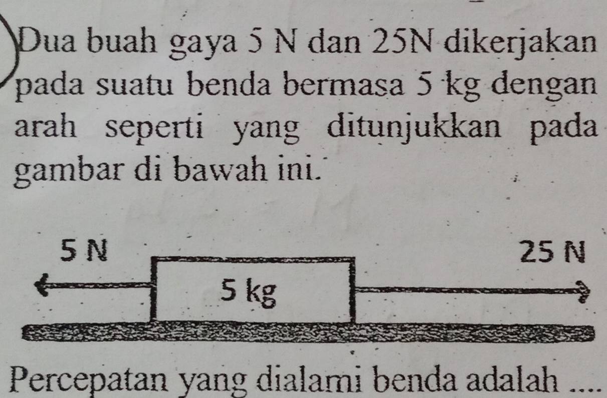 Dua buah gaya 5 N dan 25N dikerjakan
pada suatu benda bermasa 5 kg dengan
arah seperti yang ditunjukkan pada 
gambar di bawah ini.'
5 N 25 N
5 kg
Percepatan yang dialami benda adalah ....