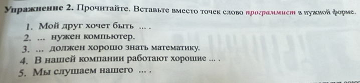 Уηражненне 2. Прοчнтайτе. Вставьте вместо тοчек слово ηрограммист внужной форме. 
1. Мой друг хочет быιть ... . 
2. ... нуен компьютер. 
3. . долржен хорошо знать математику. 
4. В нашей комπιании рабоτаюот хорошие ... . 
5. Мы слушаем нашего ... .