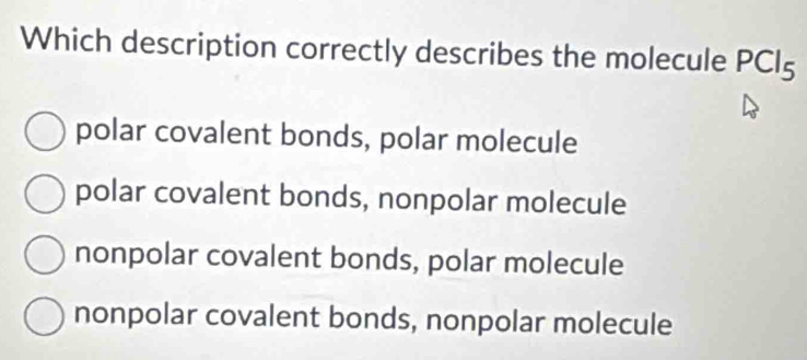 Which description correctly describes the molecule PCl_5
polar covalent bonds, polar molecule
polar covalent bonds, nonpolar molecule
nonpolar covalent bonds, polar molecule
nonpolar covalent bonds, nonpolar molecule