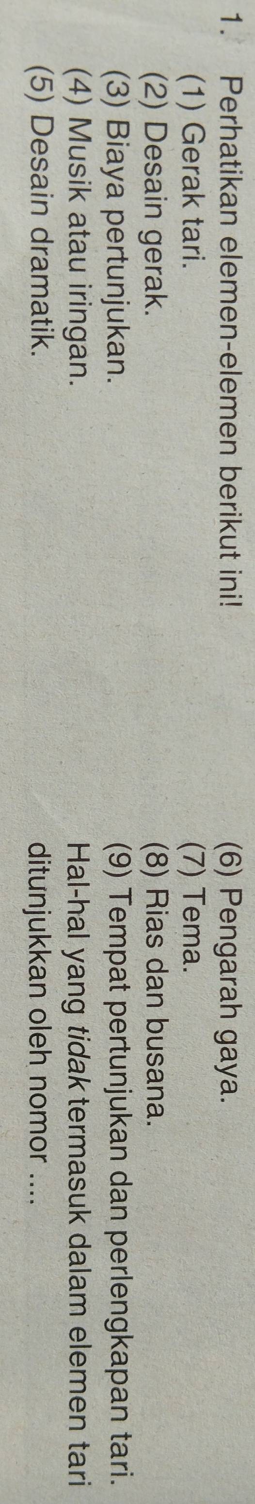 Perhatikan elemen-elemen berikut ini! (6) Pengarah gaya. 
(1) Gerak tari. (7) Tema. 
(2) Desain gerak. (8) Rias dan busana. 
(3) Biaya pertunjukan. (9) Tempat pertunjukan dan perlengkapan tari. 
(4) Musik atau iringan. Hal-hal yang tidak termasuk dalam elemen tari 
(5) Desain dramatik. ditunjukkan oleh nomor ....