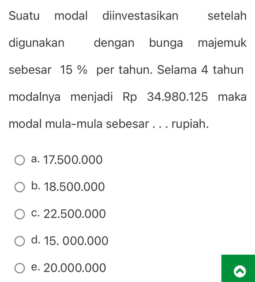 Suatu modal diinvestasikan setelah
digunakan dengan bunga majemuk
sebesar 15 % per tahun. Selama 4 tahun
modalnya menjadi Rp 34.980.125 maka
modal mula-mula sebesar . . . rupiah.
a. 17.500.000
b. 18.500.000
c. 22.500.000
d. 15. 000.000
e. 20.000.000