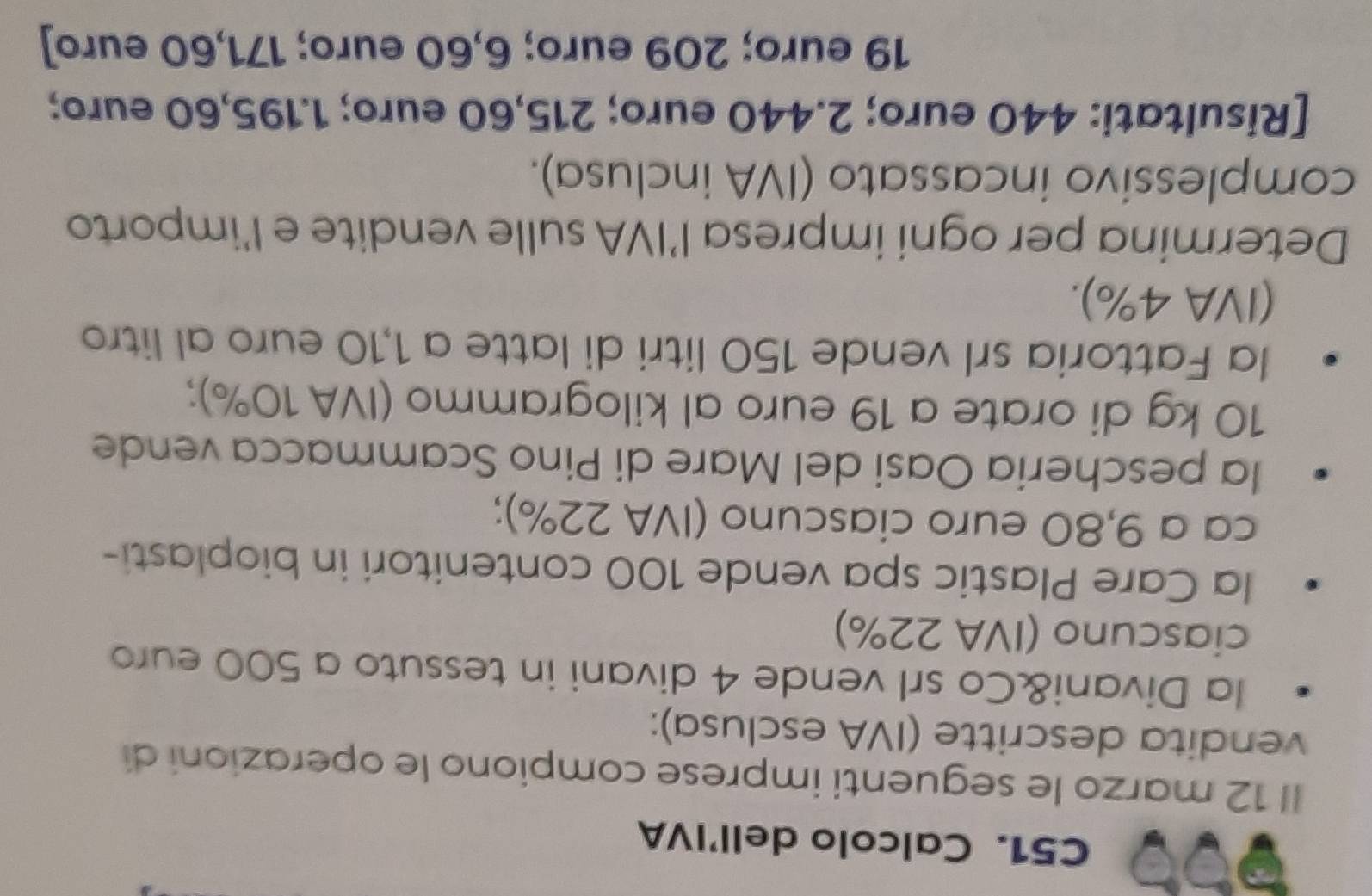 a 
C51. Calcolo dell’IVA 
Il 12 marzo le seguenti imprese compiono le operazioni di 
vendita descritte (IVA esclusa): 
la Divani&Co srl vende 4 divani in tessuto a 500 euro
ciascuno (IVA 22%) 
la Care Plastic spa vende 100 contenitori in bioplasti- 
ca a 9,80 euro ciascuno (IVA 22%); 
la pescheria Oasi del Mare di Pino Scammacca vende
10 kg di orate a 19 euro al kilogrammo (IVA 10%); 
la Fattoria srl vende 150 litri di latte a 1,10 euro al litro 
(IVA 4%). 
Determina per ogni impresa l’IVA sulle vendite e l'importo 
complessivo incassato (IVA inclusa). 
[Risultati: 440 euro; 2.440 euro; 215,60 euro; 1.195,60 euro;
19 euro; 209 euro; 6,60 euro; 171,60 euro ]