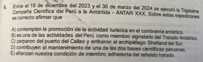 Entre el 18 de diciembre del 2023 y el 30 de marzo del 2024 se ejecutó la Trigésima
Campaña Científica del Perú a la Antártida - ANTAR XXX. Sobre estas expediciones
es correcto afirmar que
A) contemplan la promoción de la actividad turística en el continente antártico.
B) es una de las actividades del Perú como miembro signatario del Tratado Antártico.
C) zarparon del puerto del Callao y arribaron al archipiélago Shetland del Sur.
D) contribuyen al mantenimiento de una de las dos bases científicas peruanas.
E) afianzan nuestra condición de miembro adherente del referido tratado.