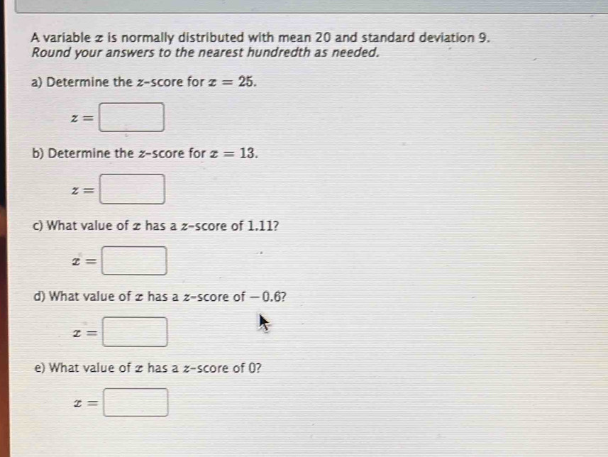 A variable z is normally distributed with mean 20 and standard deviation 9. 
Round your answers to the nearest hundredth as needed. 
a) Determine the z-score for x=25.
z=□
b) Determine the z-score for x=13.
z=□
c) What value of z has a z-score of 1.11?
x=□
d) What value of zhas a z-score of −0.6?
x=□
e) What value of z has a z-score of 0?
x=□