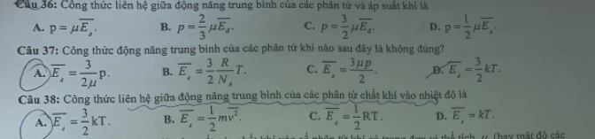 Công thức liên hệ giữa động năng trung bình của các phân tử và áp suất khí là
A. p=mu overline E_a. B. p= 2/3 mu overline E_d. C. p= 3/2 mu overline E_d. D. p= 1/2 mu overline E_2. 
Câu 37: Công thức động năng trung bình của các phân từ khí nào sau đây là không đúng?
A. overline E_s= 3/2mu  p. B. overline E_x= 3/2 frac RN_AT. C. overline E_2= 3mu p/2 . D overline E,= 3/2 kT. 
Câu 38: Công thức liên hệ giữa động năng trung bình của các phần tử chất khí vào nhiệt độ là
A. )overline E,= 3/2 kT. B. overline E_z= 1/2 moverline v^2. C. overline E,= 1/2 RT. D. overline E_x=kT. 
sổ tích u Chay mật đô các