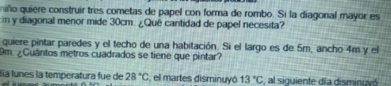 niño quiere construir tres cometas de papel con forma de rombo. Si la diagonal mayor es
cm y diagonal menor mide 30cm. ¿Qué cantidad de papel necesita? 
quiere pintar paredes y el techo de una habitación. Si el largo es de 5m, ancho 4m y el
9m ¿Cuántos metros cuadrados se tiene que pintar? 
lía lunes la temperatura fue de 28°C , el martes disminuyó 13°C ,al siguiente día disminuvó