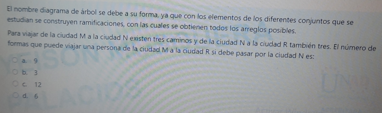 El nombre diagrama de árbol se debe a su forma, ya que con los elementos de los diferentes conjuntos que se
estudian se construyen ramificaciones, con las cuales se obtienen todos los arreglos posibles.
Para viajar de la ciudad M a la ciudad N existen tres caminos y de la ciudad N a la ciudad R también tres. El número de
formas que puede viajar una persona de la ciudad M a la ciudad R si debe pasar por la ciudad N es:
a. 9
b. 3
C. 12
d. 6