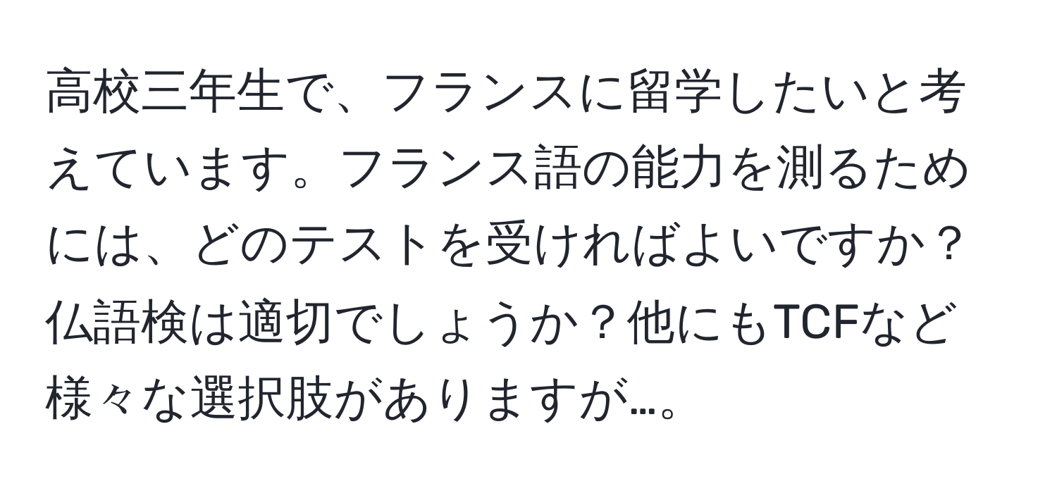 高校三年生で、フランスに留学したいと考えています。フランス語の能力を測るためには、どのテストを受ければよいですか？仏語検は適切でしょうか？他にもTCFなど様々な選択肢がありますが…。