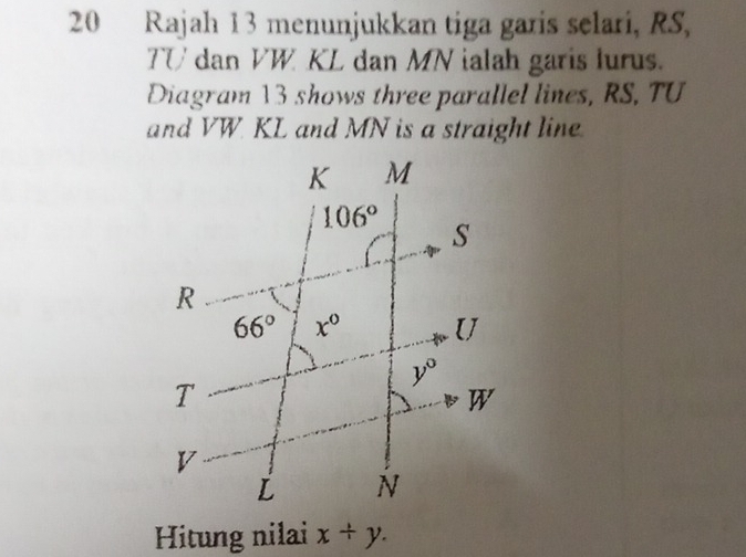 Rajah 13 menunjukkan tiga garis selari, RS,
TU dan VW KL dan MN ialah garis lurus.
Diagram 13 shows three parallel lines, RS, TU
and VW KL and MN is a straight line
Hitung nilai x/ y.