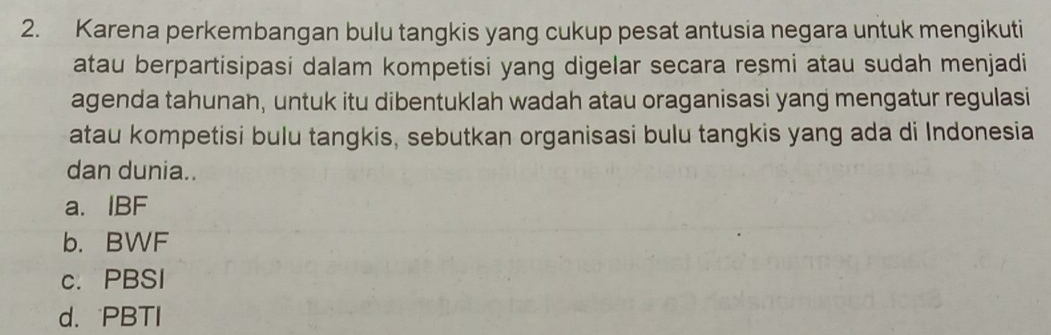 Karena perkembangan bulu tangkis yang cukup pesat antusia negara untuk mengikuti
atau berpartisipasi dalam kompetisi yang digelar secara resmi atau sudah menjadi
agenda tahunan, untuk itu dibentuklah wadah atau oraganisasi yang mengatur regulasi
atau kompetisi bulu tangkis, sebutkan organisasi bulu tangkis yang ada di Indonesia
dan dunia..
a. IBF
b. BWF
c. PBSI
d. PBTI