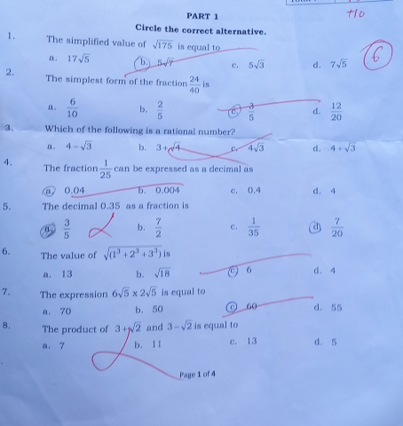 Circle the correct alternative.
1 . The simplified value of sqrt(175) is equal to.
n. 17sqrt(5) b, 5sqrt(7) c. 5sqrt(3) d . 7sqrt(5)
2. The simplest form of the fraction  24/40  in
a.  6/10  b.  2/5   3/5  d.  12/20 
3. Which of the following is a rational number?
n. 4-sqrt(3) b. 3+sqrt(4) 4sqrt(3) d. 4+sqrt(3)
4. The fraction  1/25 can be expressed as a decimal as
@ 0.04 b. I 0.004 c. 0.4 d. 4
5. The decimal 0.35 as a fraction is
n  3/5  b.  7/2  c.  1/35  a  7/20 
6. The value of sqrt((1^3+2^3+3^3))is
a. 13 b. sqrt(18) (c) 6 d. 4
7. The expression 6sqrt(5)* 2sqrt(5) is equal to
a. 70 b. 50 0 50 d. 55
8. The product of 3+sqrt(2) and 3-sqrt(2) is equal to
a. 7 b. 11 c. 13 d. 5
Page 1 of 4
