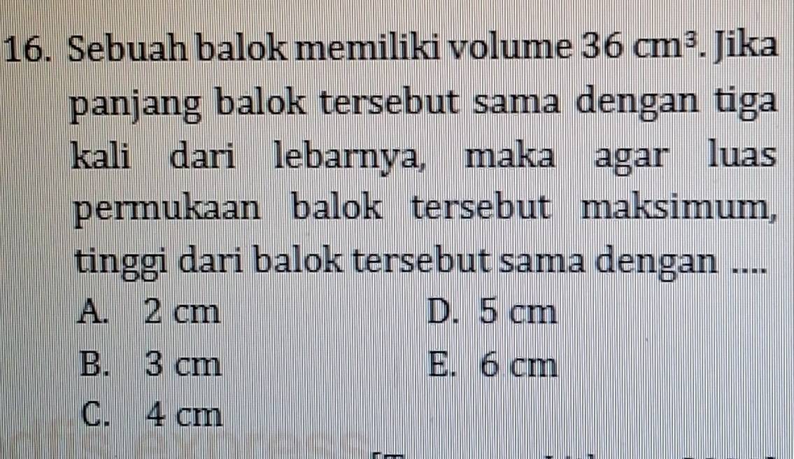 Sebuah balok memiliki volume 36cm^3. Jika
panjang balok tersebut sama dengan tiga
kali dari lebarnya, maka agar luas
permukaan balok tersebut maksimum,
tinggi dari balok tersebut sama dengan ....
A. 2 cm D. 5 cm
B. 3 cm E. 6 cm
C. 4 cm