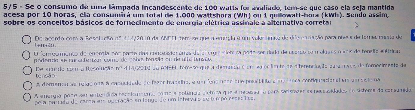 5/5 - Se o consumo de uma lâmpada incandescente de 100 watts for avaliado, tem-se que caso ela seja mantida
acesa por 10 horas, ela consumirá um total de 1.000 wattshora (Wh) ou 1 quilowatt-hora (kWh). Sendo assim,
sobre os conceitos básicos de fornecimento de energia elétrica assinale a alternativa correta:
De acordo com a Resolução n° 414/2010 da ANEEL tem-se que a energia é um valor limite de diferenciação para níveis de fornecimento de
tensão.
O fornecimento de energia por parte das concessionárias de energia elétrica pode ser dado de acordo com alguns níveis de tensão elétrica:
podendo se caracterizar como de baixa tensão ou de alta tensão.
De acordo com a Resolução n° 414/2010 da ANEEL tem-se que a demanda é um valor limite de diferenciação para níveis de fornecimento de
tensão.
A demanda se relaciona à capacidade de fazer trabalho, é um fenômeno que possibilita a mudança configuracional em um sistema.
A energia pode ser entendida tecnicamente como a potência elétrica que é necessária para satisfazer as necessidades do sistema do consumidor
pela parcela de carga em operação ao longo de um intervalo de tempo específico.