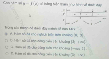 Cho hàm số y=f(x) có bảng biển thiên như hình vẽ dưới đây.
Trong các mệnh đề dưới đây mệnh đề nào sai?
A. Hàm số đã cho nghịch biển trên khoảng (0;3)
B. Hàm số đã cho đồng biển trên khoảng (2;+∈fty )
C. Hàm số đã cho đồng biển trên khoảng (-∈fty ;1).
D. Hàm số đã cho đồng biển trên khoảng (3;+∈fty ).