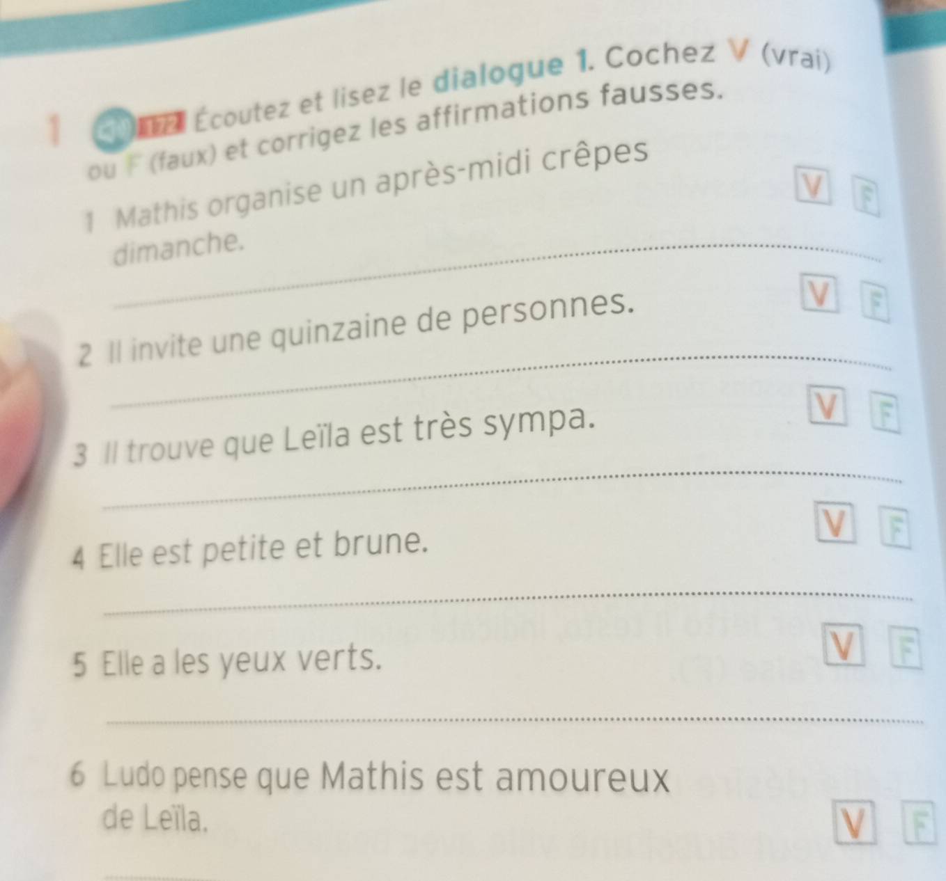 0na Écoutez et lisez le dialogue 1. Cochez V (vraí) 
ou F (faux) et corrigez les affirmations fausses. 
1 Mathis organise un après-midi crêpes 
V F 
_dimanche. 
2 Il invite une quinzaine de personnes. 
V F 
_ 
3 Il trouve que Leïla est très sympa. 
V 
_ 
4 Elle est petite et brune. 
V F 
_ 
V 
5 Elle a les yeux verts. F 
_ 
6 Ludo pense que Mathis est amoureux 
de Leïla. V F