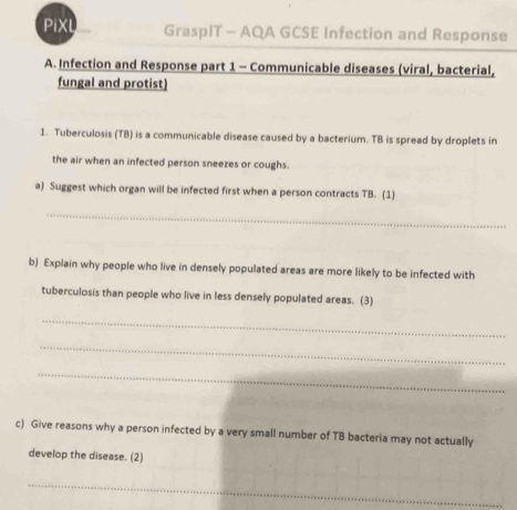 PiXL GraspIT - AQA GCSE Infection and Response 
A. Infection and Response part 1 - Communicable diseases (viral, bacterial, 
fungal and protist) 
1. Tuberculosis (TB) is a communicable disease caused by a bacterium. TB is spread by droplets in 
the air when an infected person sneezes or coughs. 
a) Suggest which organ will be infected first when a person contracts TB. (1) 
_ 
__ 
b) Explain why people who live in densely populated areas are more likely to be infected with 
tuberculosis than people who live in less densely populated areas. (3) 
_ 
_ 
_ 
c) Give reasons why a person infected by a very small number of TB bacteria may not actually 
develop the disease. (2) 
_