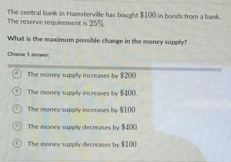 The central bank in Hamsterville has bought $100 in bonds from a bank.
The reserve requirement is 25%.
What is the maximum possible change in the money supply?
Choose 1 answer:
A The money supply increases by $200
The money supply increases by $400.
The money supply increases by $100
The money supply decreases by $400.
The money supply decreases by $100