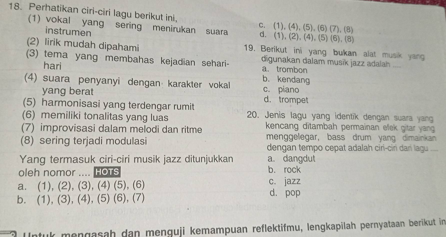 Perhatikan ciri-ciri lagu berikut ini,
c. (1), (4), (5), (6) (7), (8)
(1) vokal yang sering menirukan suara d. (1), (2), (4), (5) (6), (8)
instrumen
(2) lirik mudah dipahami
19. Berikut ini yang bukan alat musik yan
(3) tema yang membahas kejadian sehari-
digunakan dalam musik jazz adalah ....
hari a. trombon
b. kendang
(4) suara penyanyi dengan karakter vokal
c. piano
yang berat d. trompet
(5) harmonisasi yang terdengar rumit
(6) memiliki tonalitas yang luas
20. Jenis lagu yang identik dengan suara yang
(7) improvisasi dalam melodi dan ritme
kencang ditambah permainan efek gitar yang 
(8) sering terjadi modulasi
menggelegar, bass drum yang dimainkan
dengan tempo cepat adalah ciri-ciri dan lagu ....
Yang termasuk ciri-ciri musik jazz ditunjukkan a. dangdut
oleh nomor .... HOTS b. rock
a. (1), (2), (3), (4) (5), (6)
c. jazz
b. (1), (3), (4), (5) (6), (7)
d. pop
Intuk mengasah dan menguji kemampuan reflektifmu, lengkapilah pernyataan berikut in