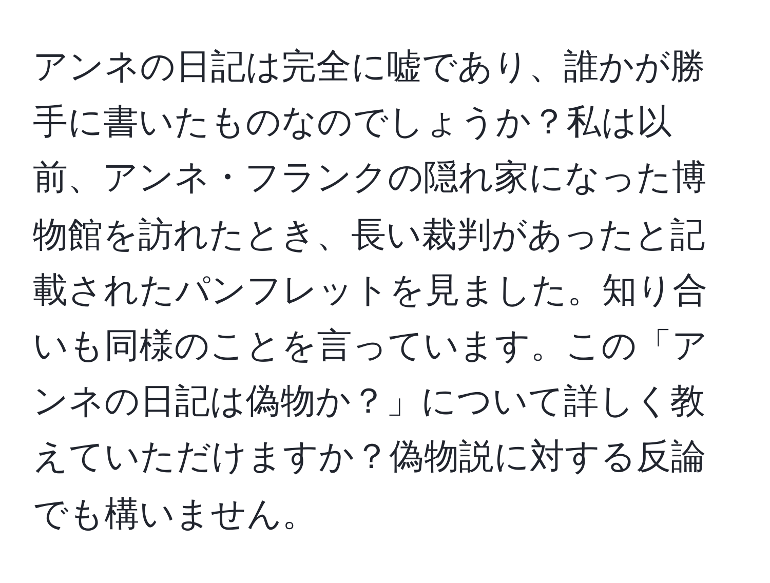 アンネの日記は完全に嘘であり、誰かが勝手に書いたものなのでしょうか？私は以前、アンネ・フランクの隠れ家になった博物館を訪れたとき、長い裁判があったと記載されたパンフレットを見ました。知り合いも同様のことを言っています。この「アンネの日記は偽物か？」について詳しく教えていただけますか？偽物説に対する反論でも構いません。