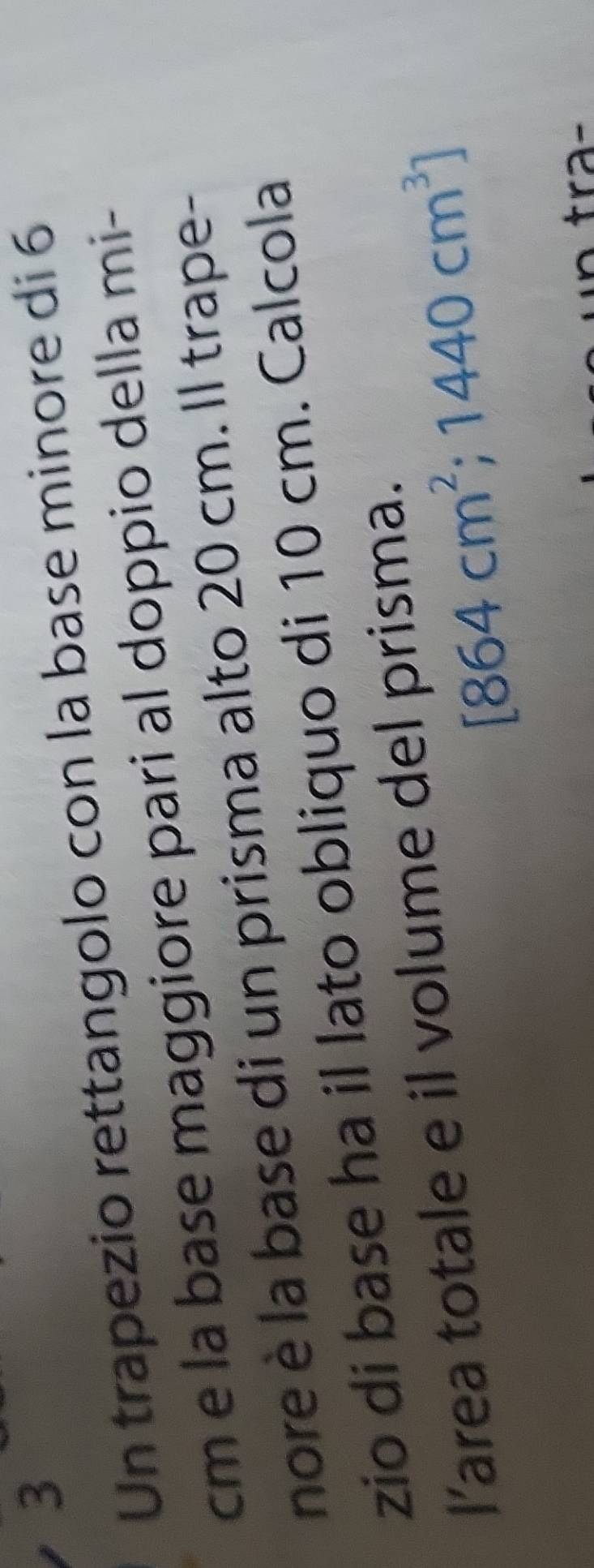 Un trapezio rettangolo con la base minore di 6
cm e la base maggiore pari al doppio della mi- 
nore è la base di un prisma alto 20 cm. Il trape- 
zio di base ha il lato obliquo di 10 cm. Calcola 
l’area totale e il volume del prisma.
[864cm^2;1440cm^3]