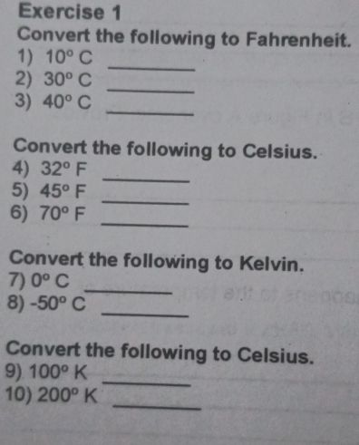 Convert the following to Fahrenheit. 
_ 
1) 10°C
2) 30^oC
_ 
3) 40°C
_ 
Convert the following to Celsius. 
4) 32°F
_ 
5) 45°F
_ 
6) 70°F _ 
Convert the following to Kelvin. 
7) 0^oC
8) -50°C
_ 
_ 
Convert the following to Celsius. 
_ 
9) 100°K
_ 
10) 200°K