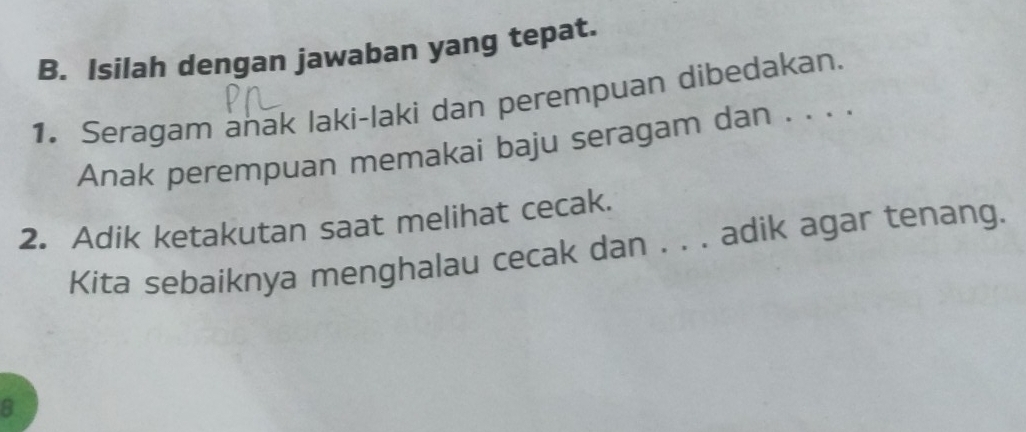 Isilah dengan jawaban yang tepat. 
1. Seragam anak laki-laki dan perempuan dibedakan. 
Anak perempuan memakai baju seragam dan . . . . 
2. Adik ketakutan saat melihat cecak. 
Kita sebaiknya menghalau cecak dan . . . adik agar tenang. 
8