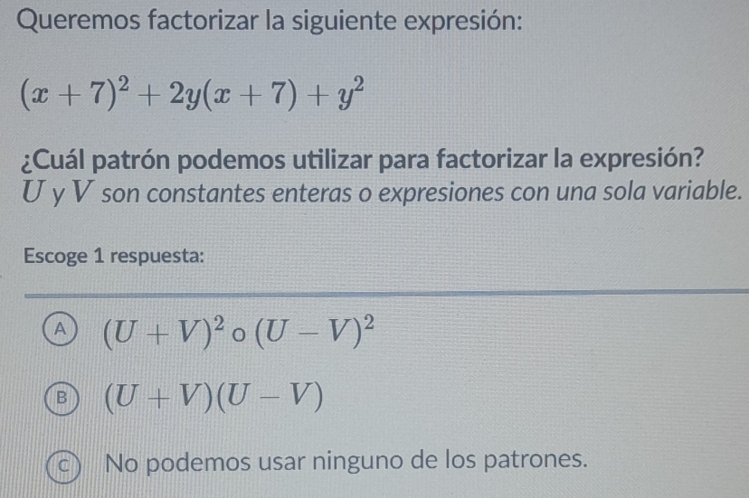 Queremos factorizar la siguiente expresión:
(x+7)^2+2y(x+7)+y^2
¿Cuál patrón podemos utilizar para factorizar la expresión?
U y V son constantes enteras o expresiones con una sola variable.
Escoge 1 respuesta:
A (U+V)^2 (U-V)^2
B (U+V)(U-V)
c) No podemos usar ninguno de los patrones.