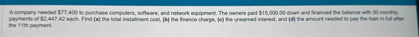 A company needed $77,400 to purchase computers, software, and network equipment. The owners paid $15,000.00 down and financed the balance with 30 monthly 
payments of $2,447.42 each. Find (a) the total installment cost, (b) the finance charge, (c) the unearned interest, and (d) the amount needed to pay the loan in full after 
the 11th payment.