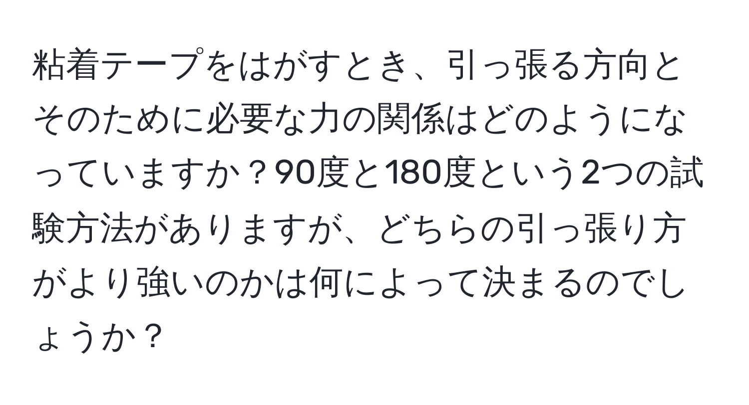 粘着テープをはがすとき、引っ張る方向とそのために必要な力の関係はどのようになっていますか？90度と180度という2つの試験方法がありますが、どちらの引っ張り方がより強いのかは何によって決まるのでしょうか？