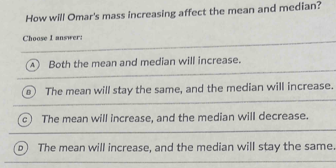 How will Omar's mass increasing affect the mean and median?
Choose 1 answer:
A) Both the mean and median will increase.
B The mean will stay the same, and the median will increase.
c The mean will increase, and the median will decrease.
b) The mean will increase, and the median will stay the same.