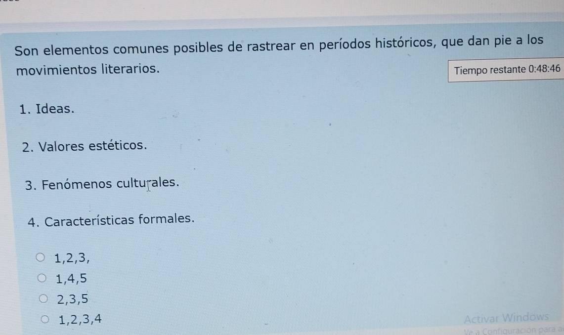 Son elementos comunes posibles de rastrear en períodos históricos, que dan pie a los
movimientos literarios. Tiempo restante 0:48:46
1. Ideas.
2. Valores estéticos.
3. Fenómenos culturales.
4. Características formales.
1, 2, 3,
1, 4, 5
2, 3, 5
1, 2, 3, 4 Activar Windows
Ve a Configuración para a