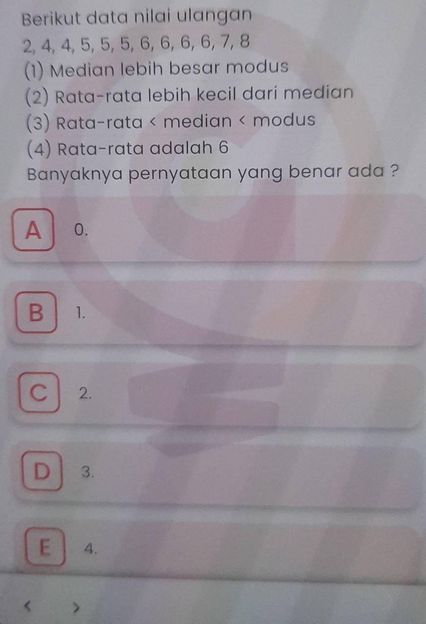 Berikut data nilai ulangan
2, 4, 4, 5, 5, 5, 6, 6, 6, 6, 7, 8
(1) Median lebih besar modus
(2) Rata-rata lebih kecil dari median
(3) Rata-rata < median < modus
(4) Rata-rata adalah  6
Banyaknya pernyataan yang benar ada ?
A O.
B 1.
C 2.
D . 3.
E 4.