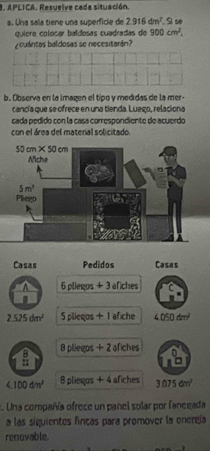 APLICA. Resuelve cada situación.
a. Una sala tiene una superficie de 2.916dm^2. Sl se
quiere coloçar baldosas cuadradas de 900cm^2,
¿cuántas baldosas se necesitarán?
b. Observa en la imagen el tipo y medidas de la mer-
cancía que se ofrece en una tienda. Luego, relaciona
cada pédido con la casa correspondiente de acuerdo
con el área del material solicitado.
Casas Pedidos Casas
a 6 pliegos + 3 afiches a
2.525dm^2 5 pliegos + 1 afiche 4.050 dπ
8 pliegos +2 afiches
g
4.100dm^2 8 pliegos +4 afiches
3.075dm^2
a. Una compañía ofrece un panel solar por fanegada
a las siguientes fincas para promover la energía
renovable.