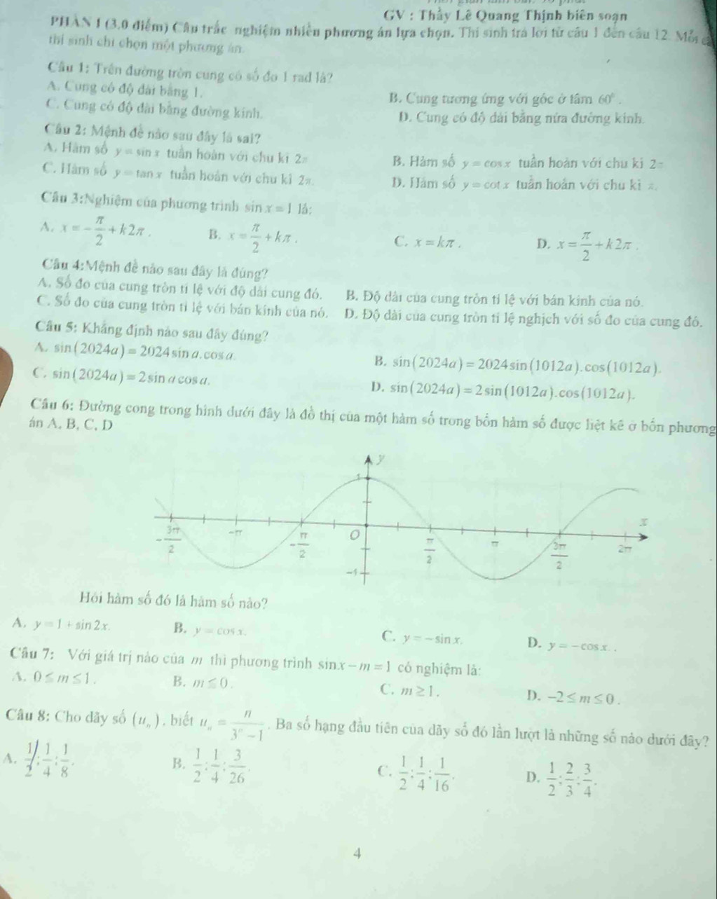 GV : Thầy Lê Quang Thịnh biên soạn
PHAN I (3.0 điểm) Câu trắc nghiệm nhiều phương án lựa chọn. Thi sinh tra lời từ câu 1 đến câu 12. Mỗi a
thi sinh chi chọn một phương án.
Cầu 1: Trên đường tròn cung có số đo 1 rad là?
A. Cung có độ đài bằng 1.
B. Cung tương ứng với gốc ở tâm 60°.
C. Cung có độ đài bằng đường kinh.
D. Cung có độ dài bằng nửa đường kinh.
Câu 2: Mệnh đề nào sau đây là sai?
A. Hàm số y=sin x tuần hoàn với chu kī 2 tuần hoàn với chu ki 2=
B. Hàm số y=cos x
C. Hàm số y=tan x tuần hoàn với chu k1 2π. D. Hám số y=cot x tuần hoàn với chu kì z
Câu 3:Nghiệm của phương trình sin x=1 1a:
A. x=- π /2 +k2π . B. x= π /2 +kπ .
C. x=kπ , D. x= π /2 +k2π
Câu 4:Mệnh đề nào sau đây là đùng?
A. Số đo của cung tròn tỉ lệ với độ dài cung đó. B. Độ dài của cung trồn tỉ lệ với bán kinh của nó.
C. Số đo của cung tròn tỉ lệ với bán kính của nó. D. Độ dài của cung tròn tỉ lệ nghịch với số đo của cung đó.
Câu 5: Khẳng định nào sau đây đúng?
A. sin (2024a)=2024sin a.cos a.
B. sin (2024a)=2024sin (1012a).cos (1012a).
C. sin (2024a)=2sin acos a.
D. sin (2024a)=2sin (1012a).cos (1012a).
Cầu 6: Đường cong trong hình dưới đây là đồ thị của một hàm số trong bốn hàm số được liệt kê ở bốn phương
án A. B, C, D
Hội hàm số đó là hàm số nào?
A. y=1+sin 2x. B. y=cos x. C. y=-sin x. D. y=-cos x..
Câu 7:  Với giá trị nào của m thì phương trình sin x-m=1 có nghiệm là:
A. 0≤ m≤ 1. B. m≤ 0. C. m≥ 1. D. -2≤ m≤ 0.
Câu 8: Cho dãy số (u_n). biết u_n= n/3^n-1 . Ba số hạng đầu tiên của dãy số đó lần lượt là những số nào dưới đây?
A.  1/2 : 1/4 : 1/8 . B.  1/2 : 1/4 : 3/26 . C.  1/2 : 1/4 : 1/16 . D.  1/2 ; 2/3 ; 3/4 .
4