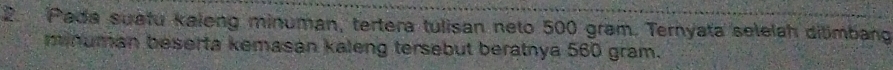 Pada suatu kaleng minuman, tertera tulisan neto 500 gram. Ternyata selelah ditimbang 
minuman beserta kemasan kaleng tersebut beratnya 560 gram.