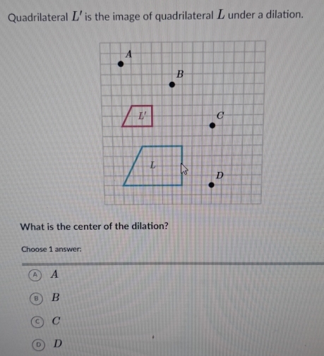 Quadrilateral L' is the image of quadrilateral L under a dilation.
What is the center of the dilation?
Choose 1 answer:
A
B
C
D