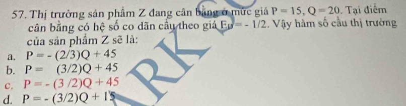 Thị trường sản phẩm Z đang cân băng ở mức giá P=15, Q=20 Tại điểm
cân bằng có hệ số co dãn cầu theo giá E_B=-1/2. Vậy hàm số cầu thị trường
của sản phẩm Z sẽ là:
a. P=-(2/3)Q+45
b. P=(3/2)Q+45
c. P=-(3/2)Q+45
d. P=-(3/2)Q+15