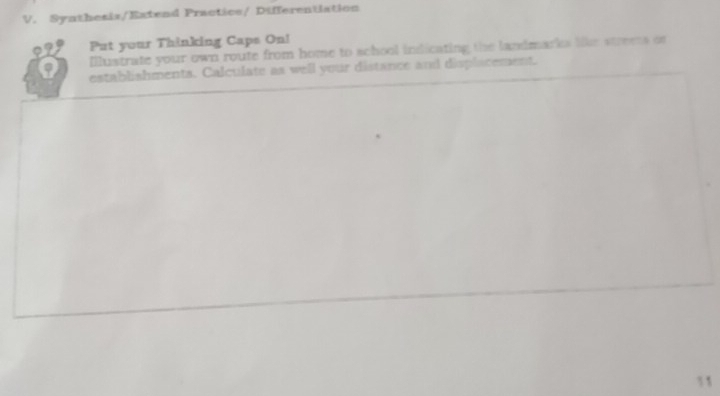 Synthesis/Eatend Practice/ Differentiation 
Put your Thinking Caps On! 
Illustrate your own route from home to school indicating the landmarks like stress or 
establishments. Calculate as well your distance and displacement. 
11