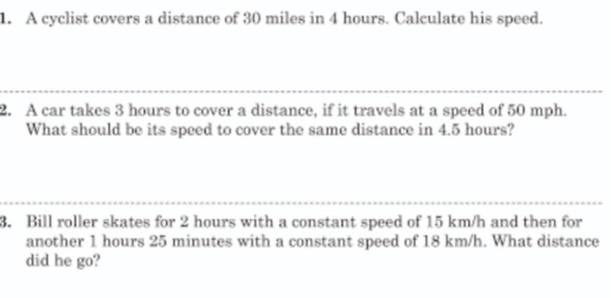 A cyclist covers a distance of 30 miles in 4 hours. Calculate his speed. 
2. A car takes 3 hours to cover a distance, if it travels at a speed of 50 mph. 
What should be its speed to cover the same distance in 4.5 hours? 
3. Bill roller skates for 2 hours with a constant speed of 15 km/h and then for 
another 1 hours 25 minutes with a constant speed of 18 km/h. What distance 
did he go?