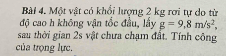 Một vật có khổi lượng 2 kg rơi tự do từ 
độ cao h không vận tốc đầu, lấy g=9, 8m/s^2, 
sau thời gian 2s vật chưa chạm đầt. Tính công 
của trọng lực.