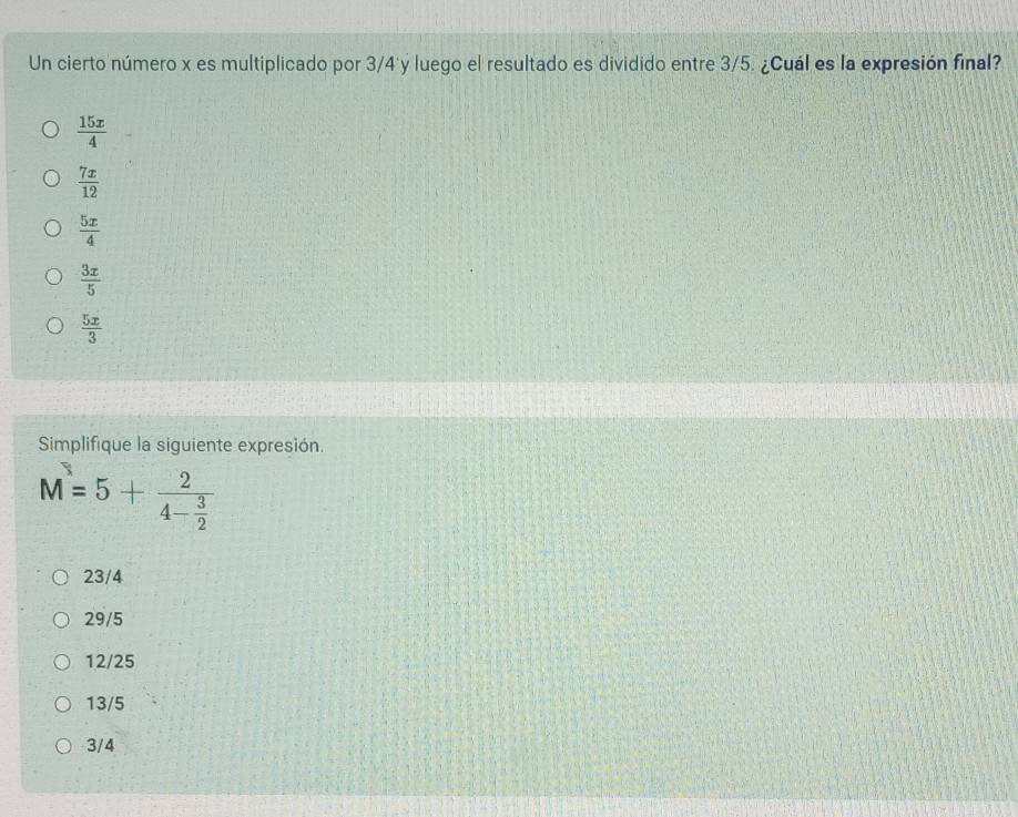 Un cierto número x es multiplicado por 3/4 y luego el resultado es dividido entre 3/5. ¿Cuál es la expresión final?
 15x/4 
 7x/12 
 5x/4 
 3x/5 
 5x/3 
Simplifique la siguiente expresión.
M=5+frac 24- 3/2 
23/4
29/5
12/25
13/5
3/4