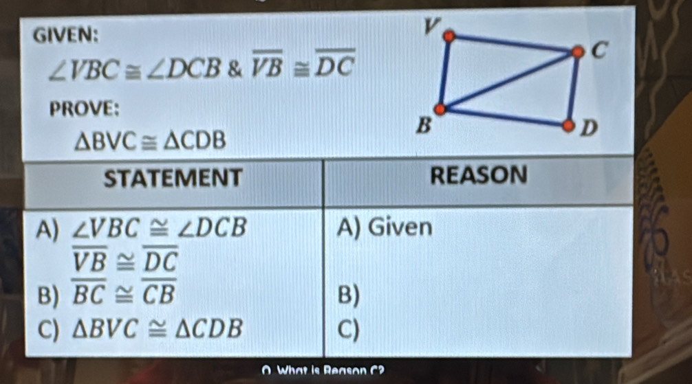 GIVEN:
∠ VBC≌ ∠ DCB & overline VB≌ overline DC
PROVE:
△ BVC≌ △ CDB
STATEMENT reason
A) ∠ VBC≌ ∠ DCB A) Given
overline VB≌ overline DC
B) overline BC≌ overline CB B)
C) △ BVC≌ △ CDB C)
O What is Reason C