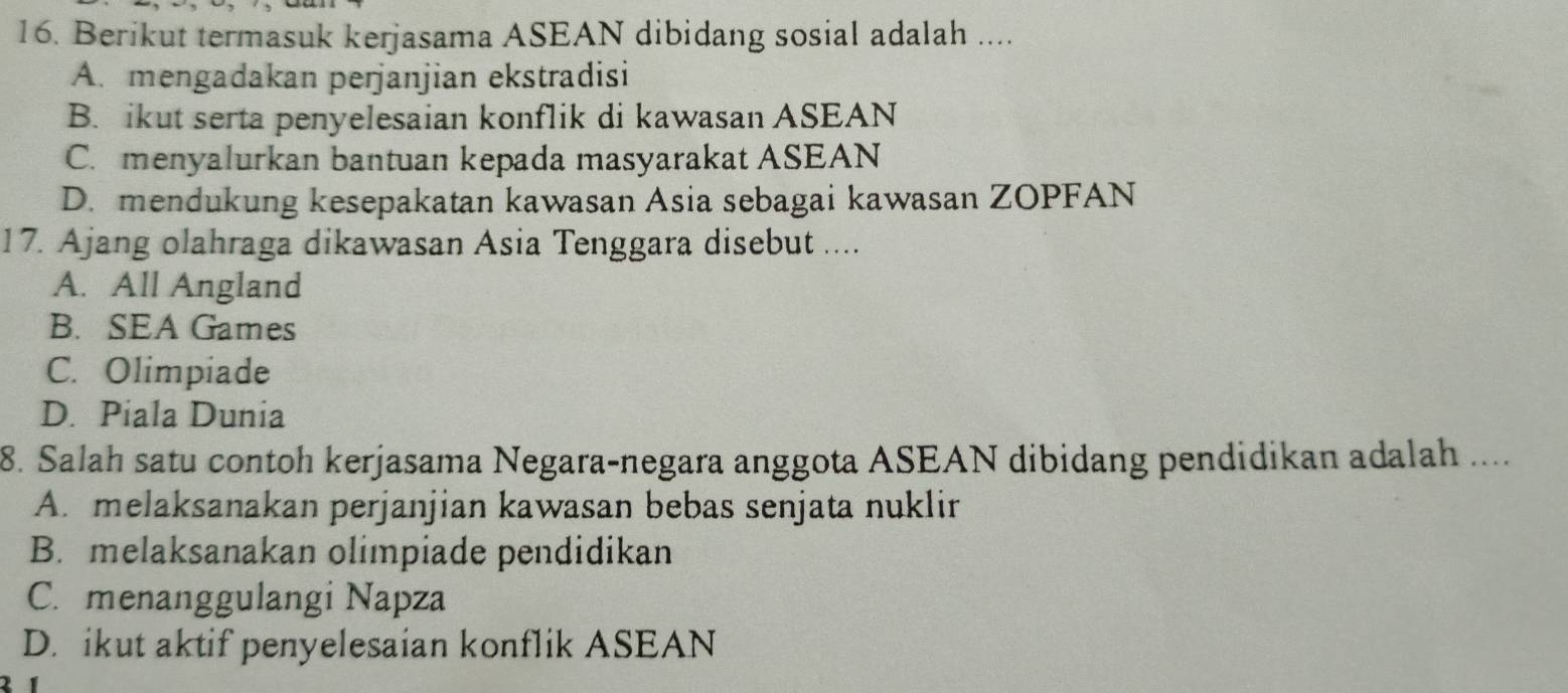 Berikut termasuk kerjasama ASEAN dibidang sosial adalah ....
A. mengadakan perjanjian ekstradisi
B. ikut serta penyelesaian konflik di kawasan ASEAN
C. menyalurkan bantuan kepada masyarakat ASEAN
D. mendukung kesepakatan kawasan Asia sebagai kawasan ZOPFAN
17. Ajang olahraga dikawasan Asia Tenggara disebut ....
A. All Angland
B. SEA Games
C. Olimpiade
D. Piala Dunia
8. Salah satu contoh kerjasama Negara-negara anggota ASEAN dibidang pendidikan adalah ....
A. melaksanakan perjanjian kawasan bebas senjata nuklir
B. melaksanakan olimpiade pendidikan
C. menanggulangi Napza
D. ikut aktif penyelesaian konflik ASEAN